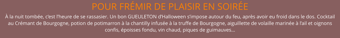 POUR FRÉMIR DE PLAISIR EN SOIRÉE  À la nuit tombée, c’est l’heure de se rassasier. Un bon GUEULETON d’Halloween s’impose autour du feu, après avoir eu froid dans le dos. Cocktail au Crémant de Bourgogne, potion de potimarron à la chantilly infusée à la truffe de Bourgogne, aiguillette de volaille marinée à l’ail et oignons confis, époisses fondu, vin chaud, piques de guimauves…